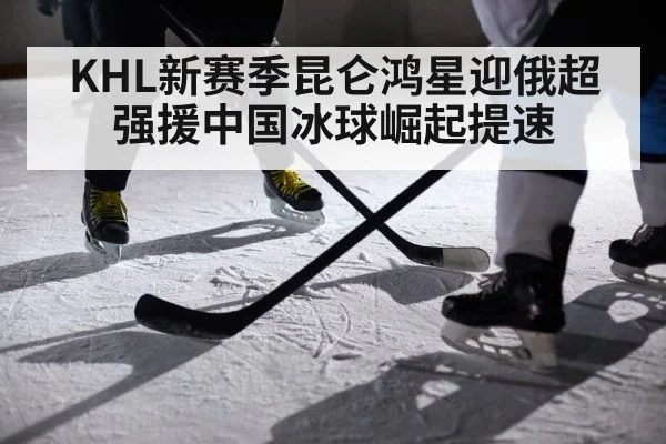 KHL新赛季昆仑鸿星迎俄超强援中国冰球崛起提速
